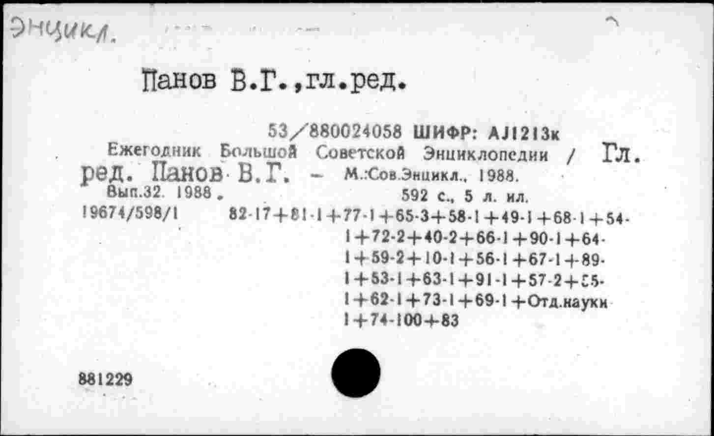 ﻿5НЦ1/1С/Г.
Панов В.Г.,гл.ред.
53/880024058 ШИФР: АЛ213к
Ежегодник Большой Советской Энциклопедии / Гл. ред. Панов В. Г. - М.гСов.Энцикл., 1988.
Вып.32. 1988 .	592 с., 5 л. ил.
19674/598/1	82 17+81 1+77-1+65-3+58-1+49-1+68 1+54-
1+72-2+40-2+66-1+90-1+64-1+59-2+10-1 + 56-1 +67-1+89-1+53-1 +63-1 +91-1 +57-2+55-I +62-1+73-1+69-1 +Отд.науки 1+74-100+83
881229